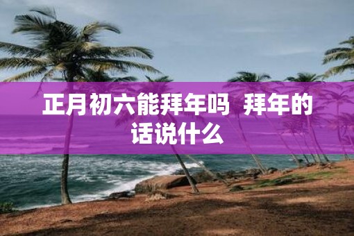 正月初六能拜年吗  拜年的话说什么