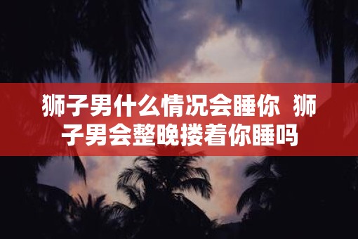 狮子男什么情况会睡你  狮子男会整晚搂着你睡吗