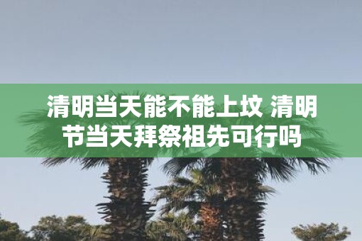 清明当天能不能上坟 清明节当天拜祭祖先可行吗