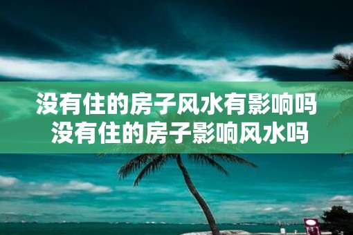 没有住的房子风水有影响吗 没有住的房子影响风水吗