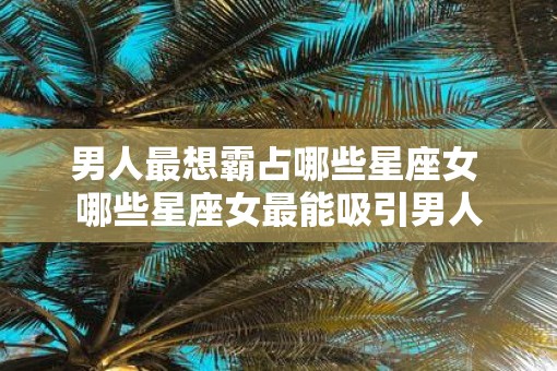男人最想霸占哪些星座女 哪些星座女最能吸引男人