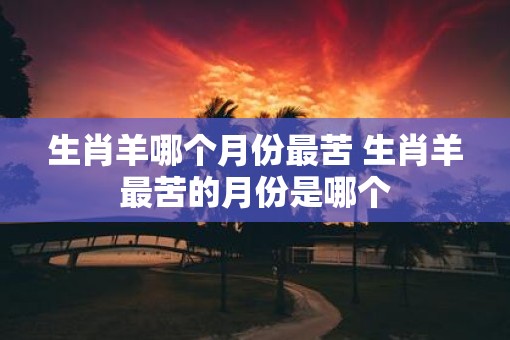 生肖羊哪个月份最苦 生肖羊最苦的月份是哪个
