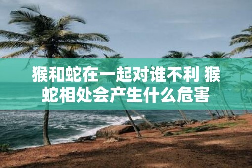 猴和蛇在一起对谁不利 猴蛇相处会产生什么危害