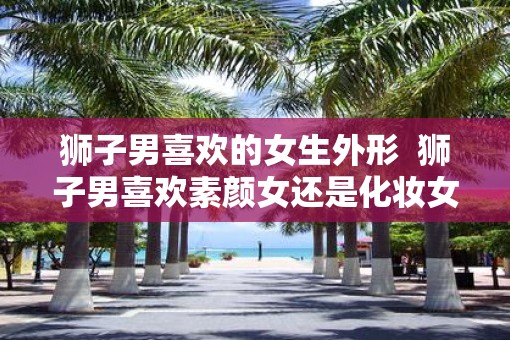 狮子男喜欢的女生外形  狮子男喜欢素颜女还是化妆女