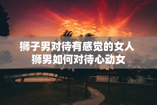 狮子男对待有感觉的女人 狮男如何对待心动女