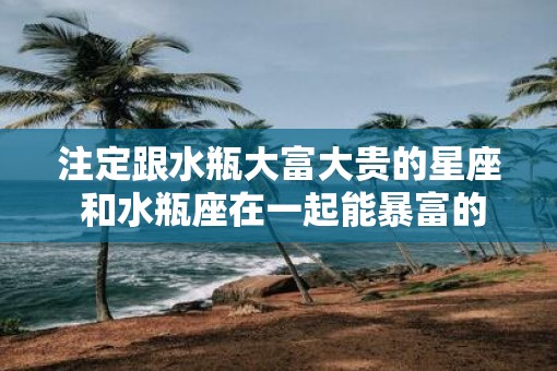注定跟水瓶大富大贵的星座 和水瓶座在一起能暴富的星座 注定跟水瓶大富大贵的星座 和水瓶座在一起能暴富的星座