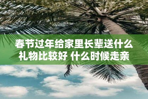 春节过年给家里长辈送什么礼物比较好 什么时候走亲戚