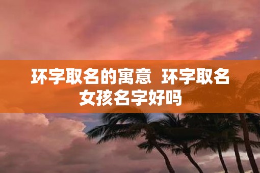 环字取名的寓意  环字取名女孩名字好吗