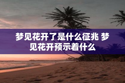 梦见花开了是什么征兆 梦见花开预示着什么