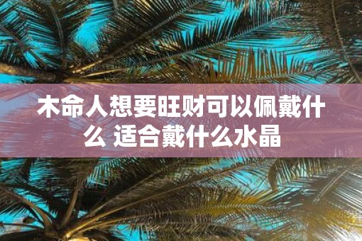 木命人想要旺财可以佩戴什么 适合戴什么水晶
