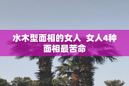 水木型面相的女人  女人4种面相最苦命