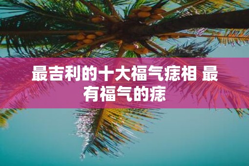 最吉利的十大福气痣相 最有福气的痣