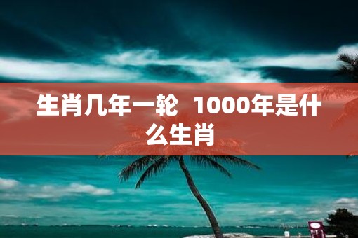 生肖几年一轮  1000年是什么生肖