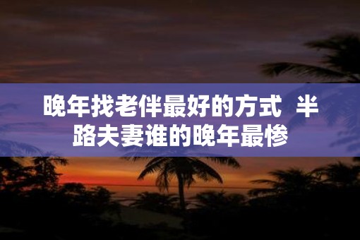 晚年找老伴最好的方式 半路夫妻谁的晚年最惨 晚年找老伴最好的方式 半路夫妻谁的晚年最惨