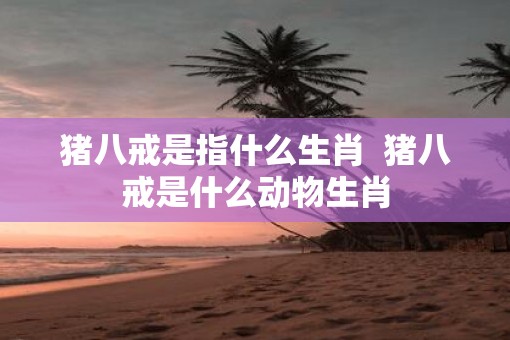 猪八戒是指什么生肖  猪八戒是什么动物生肖