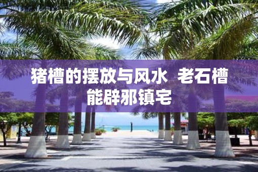 猪槽的摆放与风水  老石槽能辟邪镇宅