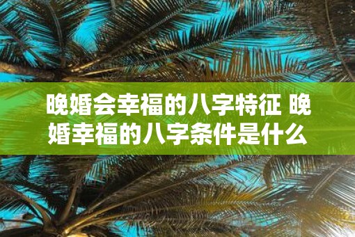 晚婚会幸福的八字特征 晚婚幸福的八字条件是什么