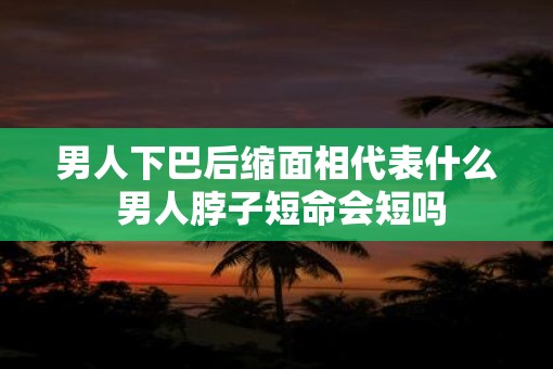 男人下巴后缩面相代表什么 男人脖子短命会短吗