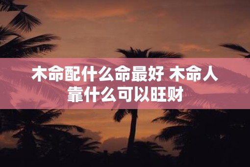 木命配什么命最好 木命人靠什么可以旺财