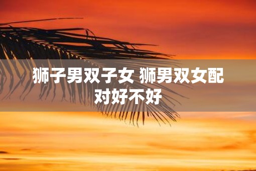 狮子男双子女 狮男双女配对好不好