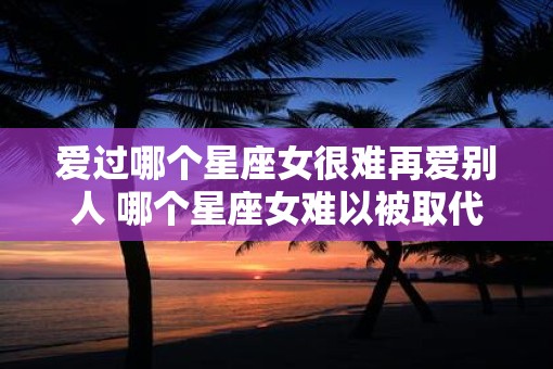 爱过哪个星座女很难再爱别人 哪个星座女难以被取代