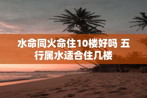 水命同火命住10楼好吗 五行属水适合住几楼