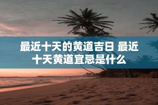 最近十天的黄道吉日 最近十天黄道宜忌是什么