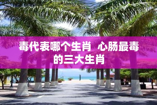 毒代表哪个生肖  心肠最毒的三大生肖