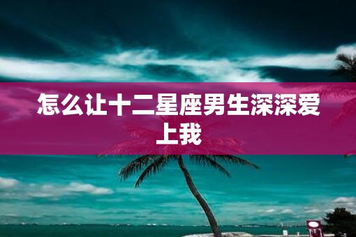 怎么让十二星座男生深深爱上我
