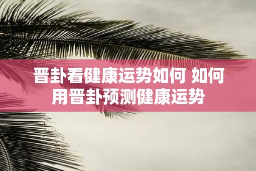 晋卦看健康运势如何 如何用晋卦预测健康运势