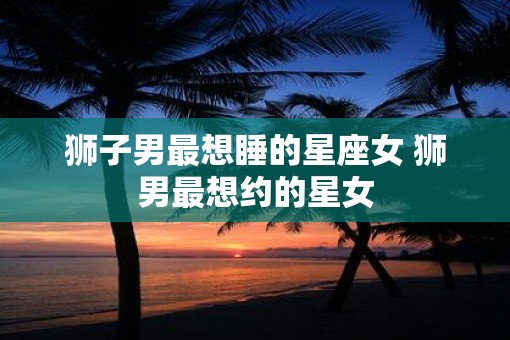 狮子男最想睡的星座女 狮男最想约的星女