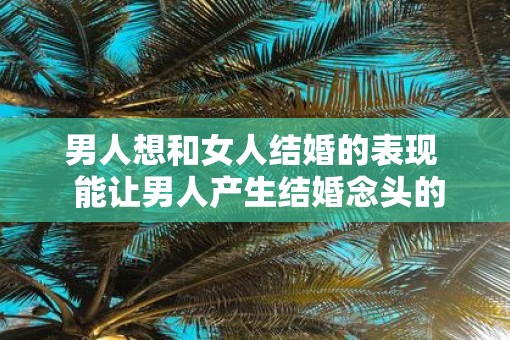 男人想和女人结婚的表现  能让男人产生结婚念头的女人