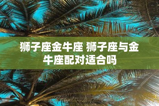 狮子座金牛座 狮子座与金牛座配对适合吗