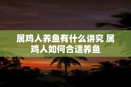 属鸡人养鱼有什么讲究 属鸡人如何合适养鱼