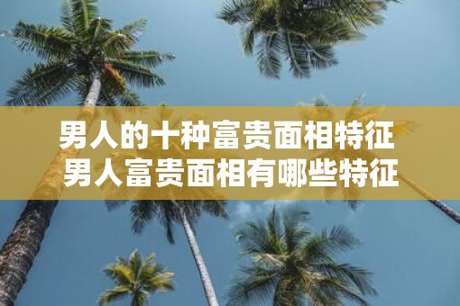 男人的十种富贵面相特征 男人富贵面相有哪些特征