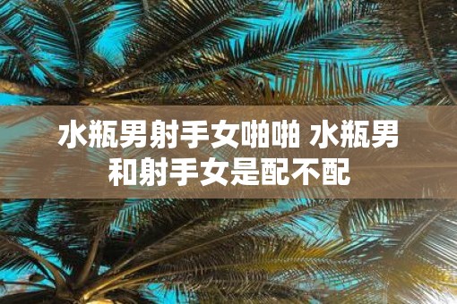 水瓶男射手女啪啪 水瓶男和射手女是配不配