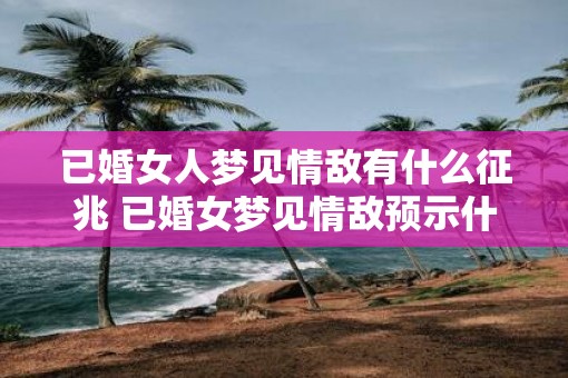 已婚女人梦见情敌有什么征兆 已婚女梦见情敌预示什么