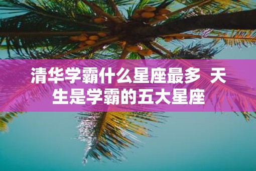 清华学霸什么星座最多  天生是学霸的五大星座