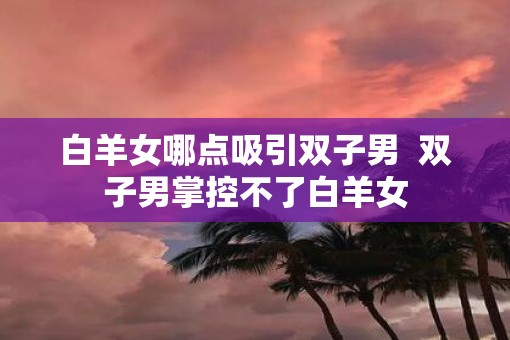 白羊女哪点吸引双子男  双子男掌控不了白羊女