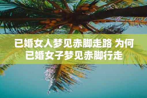 已婚女人梦见赤脚走路 为何已婚女子梦见赤脚行走
