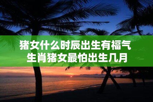 猪女什么时辰出生有福气 生肖猪女最怕出生几月