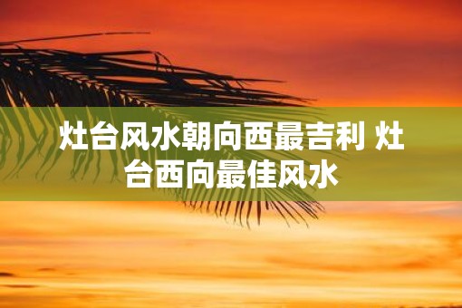 灶台风水朝向西最吉利 灶台西向最佳风水