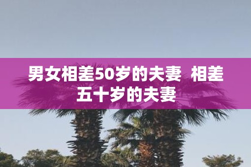 男女相差50岁的夫妻  相差五十岁的夫妻