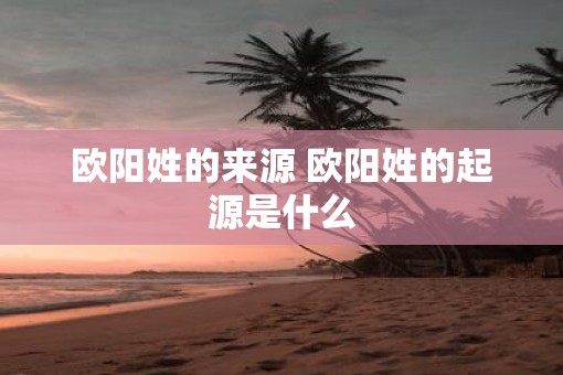 欧阳姓的来源 欧阳姓的起源是什么 欧阳姓的来源 欧阳姓的起源是什么