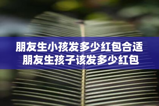 朋友生小孩发多少红包合适 朋友生孩子该发多少红包