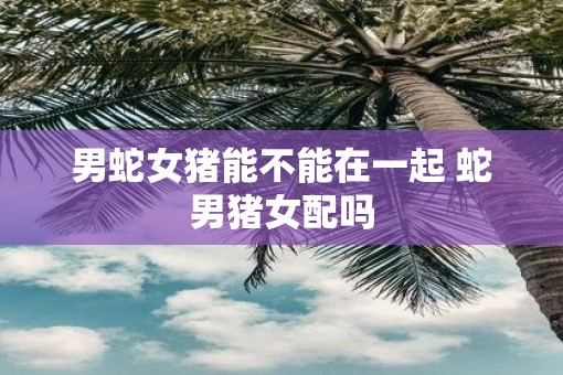 男蛇女猪能不能在一起 蛇男猪女配吗