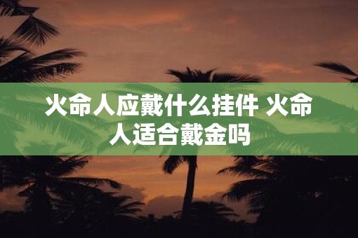 火命人应戴什么挂件 火命人适合戴金吗