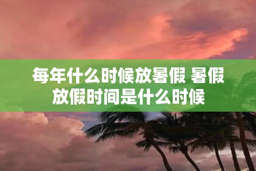 每年什么时候放暑假 暑假放假时间是什么时候