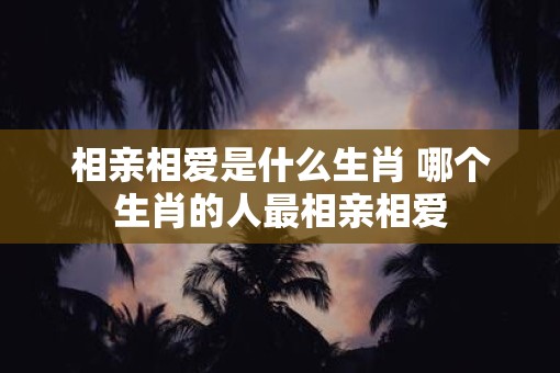 相亲相爱是什么生肖 哪个生肖的人最相亲相爱