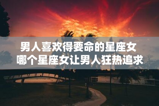 男人喜欢得要命的星座女 哪个星座女让男人狂热追求